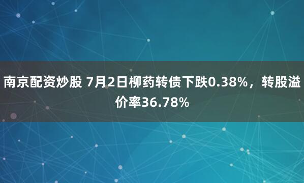 南京配资炒股 7月2日柳药转债下跌0.38%，转股溢价率36.78%