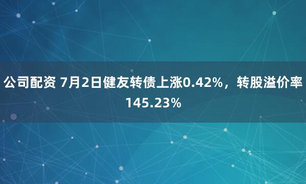 公司配资 7月2日健友转债上涨0.42%，转股溢价率145.23%