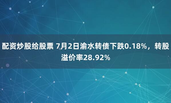 配资炒股给股票 7月2日渝水转债下跌0.18%，转股溢价率28.92%