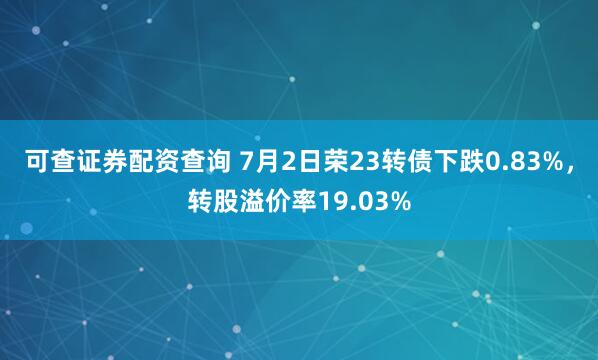 可查证券配资查询 7月2日荣23转债下跌0.83%，转股溢价率19.03%