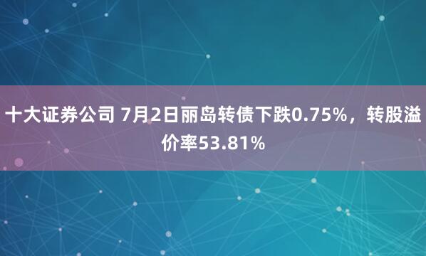 十大证券公司 7月2日丽岛转债下跌0.75%，转股溢价率53.81%