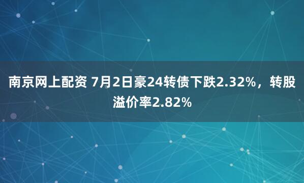 南京网上配资 7月2日豪24转债下跌2.32%，转股溢价率2.82%