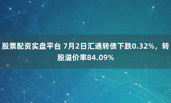 股票配资实盘平台 7月2日汇通转债下跌0.32%，转股溢价率84.09%