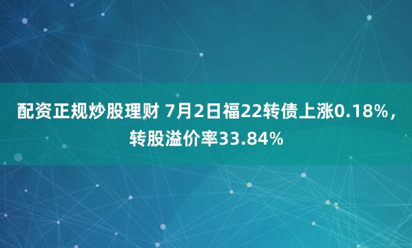 配资正规炒股理财 7月2日福22转债上涨0.18%，转股溢价率33.84%