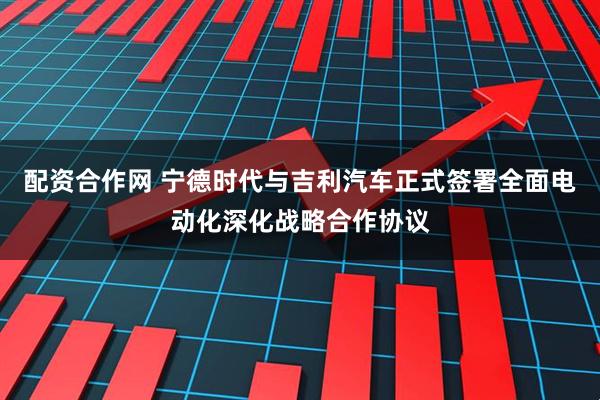 配资合作网 宁德时代与吉利汽车正式签署全面电动化深化战略合作协议