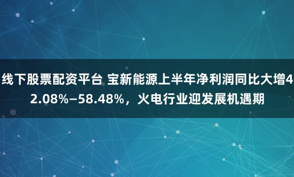 线下股票配资平台 宝新能源上半年净利润同比大增42.08%—58.48%，火电行业迎发展机遇期