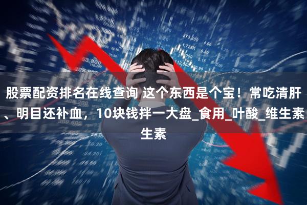 股票配资排名在线查询 这个东西是个宝！常吃清肝、明目还补血，10块钱拌一大盘_食用_叶酸_维生素