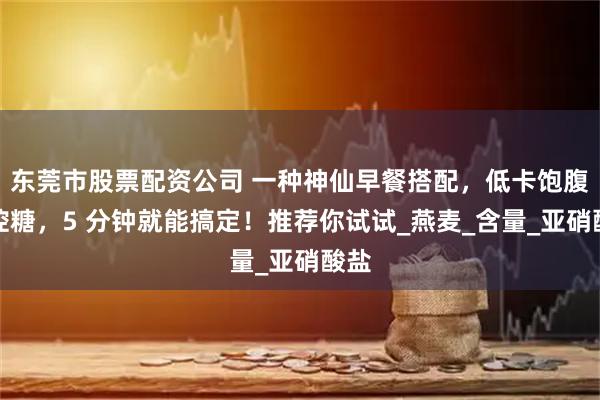 东莞市股票配资公司 一种神仙早餐搭配，低卡饱腹又控糖，5 分钟就能搞定！推荐你试试_燕麦_含量_亚硝酸盐