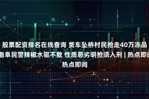 股票配资排名在线查询 货车坠桥村民抢走40万冻品 曲阜民警辣椒水驱不散 性质恶劣明抢须入刑 | 热点即阅