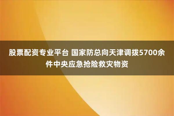 股票配资专业平台 国家防总向天津调拨5700余件中央应急抢险救灾物资