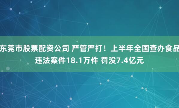 东莞市股票配资公司 严管严打！上半年全国查办食品违法案件18.1万件 罚没7.4亿元