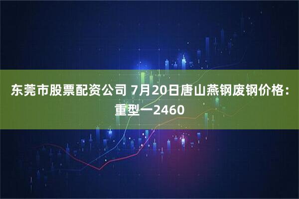 东莞市股票配资公司 7月20日唐山燕钢废钢价格：重型一2460