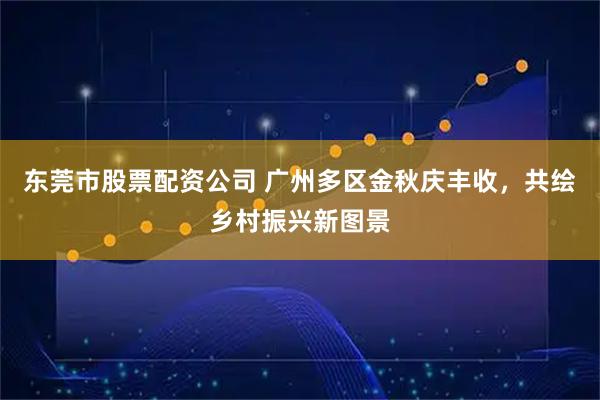 东莞市股票配资公司 广州多区金秋庆丰收，共绘乡村振兴新图景