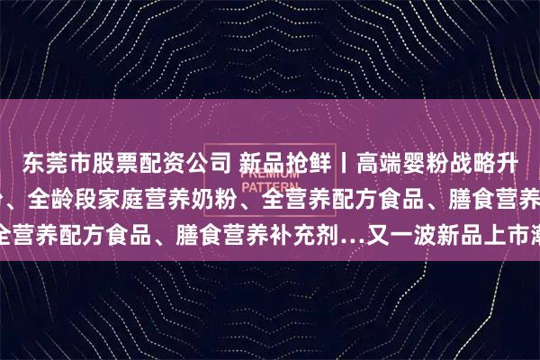 东莞市股票配资公司 新品抢鲜丨高端婴粉战略升级、国产高端A2婴配粉、全龄段家庭营养奶粉、全营养配方食品、膳食营养补充剂…又一波新品上市潮