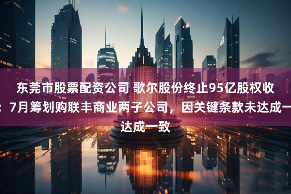 东莞市股票配资公司 歌尔股份终止95亿股权收购：7月筹划购联丰商业两子公司，因关键条款未达成一致