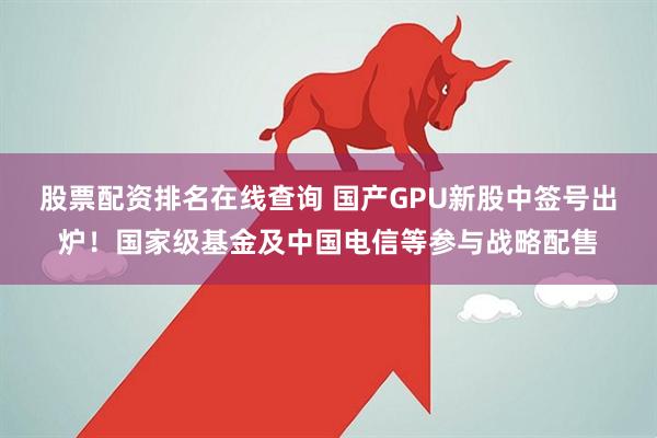 股票配资排名在线查询 国产GPU新股中签号出炉！国家级基金及中国电信等参与战略配售