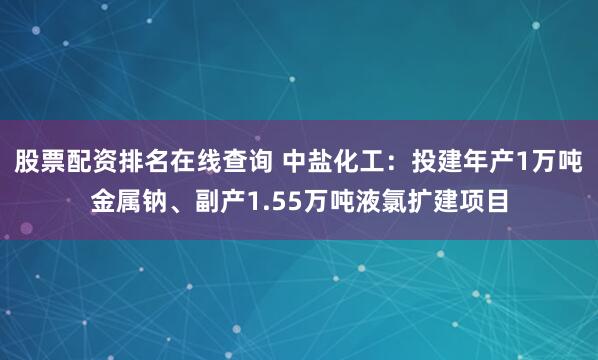 股票配资排名在线查询 中盐化工：投建年产1万吨金属钠、副产1.55万吨液氯扩建项目