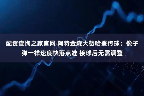 配资查询之家官网 阿特金森大赞哈登传球：像子弹一样速度快落点准 接球后无需调整