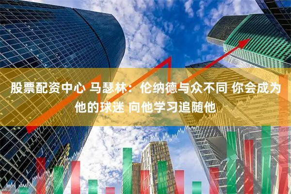 股票配资中心 马瑟林：伦纳德与众不同 你会成为他的球迷 向他学习追随他